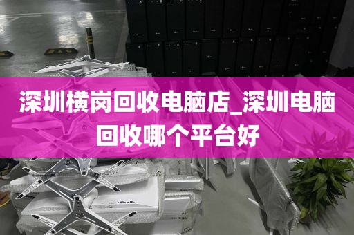 深圳横岗回收电脑店_深圳电脑回收哪个平台好