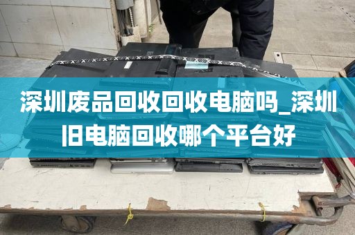 深圳废品回收回收电脑吗_深圳旧电脑回收哪个平台好