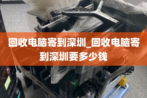 回收电脑寄到深圳_回收电脑寄到深圳要多少钱