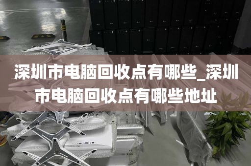 深圳市电脑回收点有哪些_深圳市电脑回收点有哪些地址