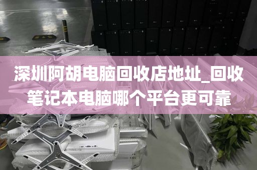 深圳阿胡电脑回收店地址_回收笔记本电脑哪个平台更可靠