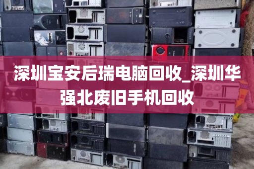 深圳宝安后瑞电脑回收_深圳华强北废旧手机回收