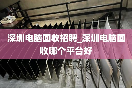 深圳电脑回收招聘_深圳电脑回收哪个平台好