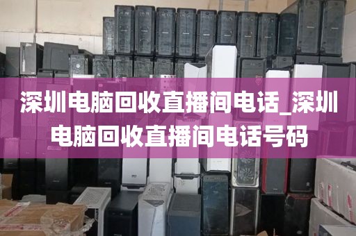 深圳电脑回收直播间电话_深圳电脑回收直播间电话号码