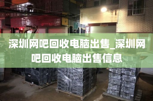 深圳网吧回收电脑出售_深圳网吧回收电脑出售信息