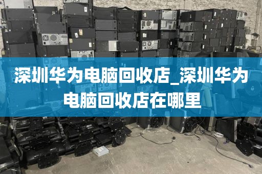 深圳华为电脑回收店_深圳华为电脑回收店在哪里