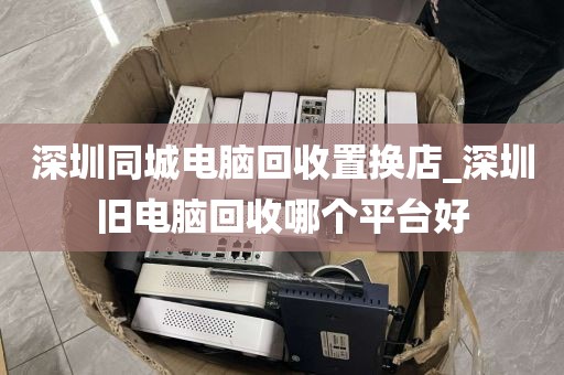 深圳同城电脑回收置换店_深圳旧电脑回收哪个平台好