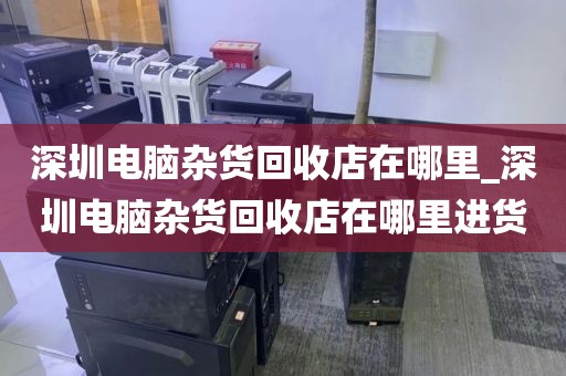 深圳电脑杂货回收店在哪里_深圳电脑杂货回收店在哪里进货