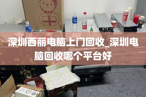 深圳西丽电脑上门回收_深圳电脑回收哪个平台好