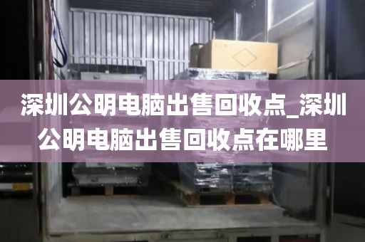 深圳公明电脑出售回收点_深圳公明电脑出售回收点在哪里