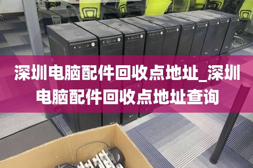 深圳电脑配件回收点地址_深圳电脑配件回收点地址查询