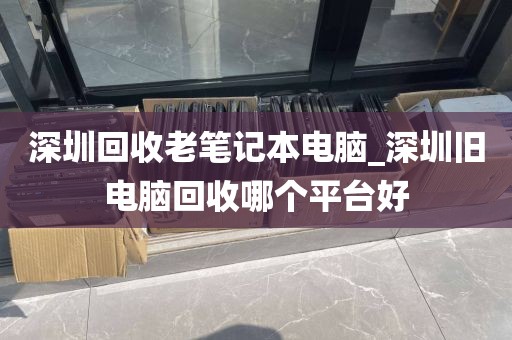 深圳回收老笔记本电脑_深圳旧电脑回收哪个平台好